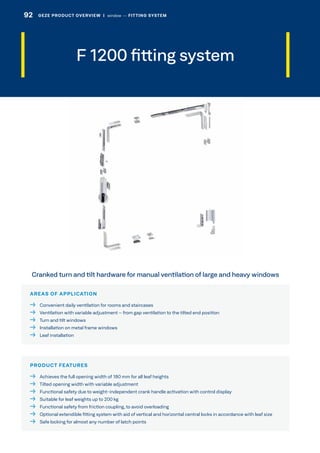 F 1200 fitting system
AREAS OF APPLICATION
  Convenient daily ventilation for rooms and staircases
  Ventilation with variable adjustment – from gap ventilation to the tilted end position
  Turn and tilt windows
  Installation on metal frame windows
  Leaf installation
PRODUCT FEATURES
  Achieves the full opening width of 180 mm for all leaf heights
  Tilted opening width with variable adjustment
  Functional safety due to weight-independent crank handle activation with control display
  Suitable for leaf weights up to 200 kg
  Functional safety from friction coupling, to avoid overloading
 Optional extendible fitting system with aid of vertical and horizontal central locks in accordance with leaf size
  Safe locking for almost any number of latch points
Cranked turn and tilt hardware for manual ventilation of large and heavy windows
92 GEZE PRODUCT OVERVIEW  |  window –– FITTING SYSTEM
 