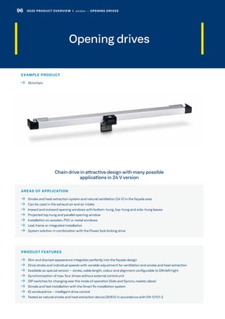 Opening drives
AREAS OF APPLICATION
  Smoke and heat extraction system and natural ventilation (24 V) in the façade area
  Can be used in the exhaust air and air intake
  Inward and outward opening windows with bottom-hung, top-hung and side-hung leaves
  Projected top hung and parallel opening window
  Installation on wooden, PVC or metal windows
  Leaf, frame or integrated installation
  System solution in combination with the Power lock locking drive
PRODUCT FEATURES
  Slim and discreet appearance integrates perfectly into the façade design
  Drive stroke and individual speeds with variable adjustment for ventilation and smoke and heat extraction
  Available as special version – stroke, cable length, colour and alignment configurable to DIN left/right
  Synchronisation of max. four drives without external control unit
  DIP switches for changing over the mode of operation (Solo and Syncro, master, slave)
  Simple and fast installation with the Smart fix installation system
  IQ windowdrive – intelligent drive control
  Tested as natural smoke and heat extraction device (SHEV) in accordance with EN 12101-2
Chain drive in attractive design with many possible
applications in 24 V version
EXAMPLE PRODUCT
 Slimchain
96 GEZE PRODUCT OVERVIEW  |  window –– OPENING DRIVES
 