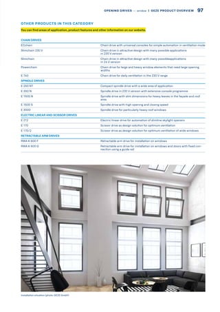 CHAIN DRIVES
ECchain Chain drive with universal consoles for simple automation in ventilation mode
Slimchain 230 V Chain drive in attractive design with many possible applications
in 230 V version
Slimchain Chain drive in attractive design with many possibleapplications
in 24 V version
Powerchain Chain drive for large and heavy window elements that need large opening
widths
E 740 Chain drive for daily ventilation in the 230 V range
SPINDLE DRIVES
E 250 NT Compact spindle drive with a wide area of application
E 350 N Spindle drive in 230 V version with extensive console programme
E 1500 N Spindle drive with slim dimensions for heavy leaves in the façade and roof
area
E 1500 S Spindle drive with high opening and closing speed
E 3000 Spindle drive for particularly heavy roof windows
ELECTRIC LINEAR AND SCISSOR DRIVES
E 212 Electric linear drive for automation of slimline skylight openers
E 170 Scissor drive as design solution for optimum ventilation
E 170/2 Scissor drive as design solution for optimum ventilation of wide windows
RETRACTABLE ARM DRIVES
RWA K 600 F Retractable arm drive for installation on windows
RWA K 600 G Retractable arm drive for installation on windows and doors with fixed con-
nection using a guide rail
Installation situation (photo: GEZE GmbH)
You can find areas of application, product features and other information on our website.
OTHER PRODUCTS IN THIS CATEGORY
97OPENING DRIVES –– window  |  GEZE PRODUCT OVERVIEW
 