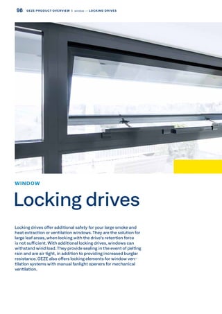 Locking drives offer additional safety for your large smoke and
heat extraction or ventilation windows.They are the solution for
large leaf areas, when locking with the drive's retention force
is not sufficient. With additional locking drives, windows can
withstand wind load.They provide sealing in the event of pelting
rain and are air tight, in addition to providing increased burglar
resistance. GEZE also offers locking elements for window ven-
tilation systems with manual fanlight openers for mechanical
ventilation.
WINDOW
Locking drives
98 GEZE PRODUCT OVERVIEW  |  window –– LOCKING DRIVES
 