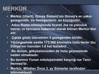MERKÜR
• Merkür (Utarit), Güneş Sistemi'nin Güneş'e en yakın
gezegenidir. Ve Gezegenlerin en küçüğüdür.
• Adını Roma mitolojisinde ticaret ,hız ve yolculuk
tanrısı ve tanrıların habercisi olarak bilinen Merkür'den
alır.
• Çıplak gözle izlenebilen 5 gezegenden biridir:
• Yörüngesinde saatte 173.300 kilometre hızla ilerler (bu
Dünya'nın hızından 1.6 kat fazladır)!
• Bu durum, gökyüzümüzden de hızla geçmesinde
neden olmaktadır.
• Bu tanrının Yunan mitolojisindeki karşılığı ise Tanrı
Hermes'tir.
• Merkür, Milattan Önce 3. yy Sümerler tarafından
bilinmekteydi.
 
