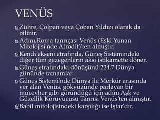  Zühre, Çolpan veya Çoban Yıldızı olarak da
bilinir.
 Adını,Roma tanrıçası Venüs (Eski Yunan
Mitolojisi'nde Afrodit)'ten almıştır.
 Kendi ekseni etrafında, Güneş Sistemindeki
diğer tüm gezegenlerin aksi istikamette döner.
 Güneş etrafındaki dönüşünü 224.7 Dünya
gününde tamamlar.
 Güneş Sistemi'nde Dünya ile Merkür arasında
yer alan Venüs, gökyüzünde parlayan bir
mücevher gibi göründüğü için adını Aşk ve
Güzellik Koruyucusu Tanrısı Venüs’ten almıştır.
 Babil mitolojisindeki karşılığı ise İştar'dır.
VENÜS
 