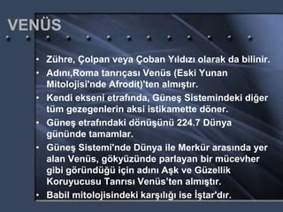 VENÜS
• Zühre, Çolpan veya Çoban Yıldızı olarak da bilinir.
• Adını,Roma tanrıçası Venüs (Eski Yunan
Mitolojisi'nde Afrodit)'ten almıştır.
• Kendi ekseni etrafında, Güneş Sistemindeki diğer
tüm gezegenlerin aksi istikamette döner.
• Güneş etrafındaki dönüşünü 224.7 Dünya
gününde tamamlar.
• Güneş Sistemi'nde Dünya ile Merkür arasında yer
alan Venüs, gökyüzünde parlayan bir mücevher
gibi göründüğü için adını Aşk ve Güzellik
Koruyucusu Tanrısı Venüs’ten almıştır.
• Babil mitolojisindeki karşılığı ise İştar'dır.
 