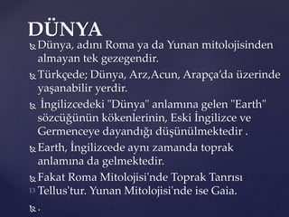  Dünya, adını Roma ya da Yunan mitolojisinden
almayan tek gezegendir.
 Türkçede; Dünya, Arz,Acun, Arapça’da üzerinde
yaşanabilir yerdir.
 İngilizcedeki "Dünya" anlamına gelen "Earth"
sözcüğünün kökenlerinin, Eski İngilizce ve
Germenceye dayandığı düşünülmektedir .
 Earth, İngilizcede aynı zamanda toprak
anlamına da gelmektedir.
 Fakat Roma Mitolojisi'nde Toprak Tanrısı
Tellus'tur. Yunan Mitolojisi'nde ise Gaia.
 .
DÜNYA
 