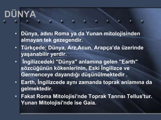 DÜNYA
• Dünya, adını Roma ya da Yunan mitolojisinden
almayan tek gezegendir.
• Türkçede; Dünya, Arz,Acun, Arapça’da üzerinde
yaşanabilir yerdir.
• İngilizcedeki "Dünya" anlamına gelen "Earth"
sözcüğünün kökenlerinin, Eski İngilizce ve
Germenceye dayandığı düşünülmektedir .
• Earth, İngilizcede aynı zamanda toprak anlamına da
gelmektedir.
• Fakat Roma Mitolojisi'nde Toprak Tanrısı Tellus'tur.
Yunan Mitolojisi'nde ise Gaia.
 