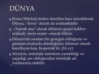  Roma Mitoloji'sinden türetilen bazı sözcüklerde
Dünya, «Terra" olarak da anılmaktadır
 «Toprak ana" olarak dilimize geçen kalıbın
orijinali «terra mater «olarak bilinir.
 Dünya'nın sıradan bir gezegen olduğunu ve
güneşin etrafında döndüğünü, bilimsel olarak
kanıtlayan kişi, Kopernik'tir. (16 yy)
 Yeryüzü, mitolojik tanrıların yaratıldığı ve
yaşadığı yer olduğundan mitolojik ad
verilmemiş olabilir.
DÜNYA
 