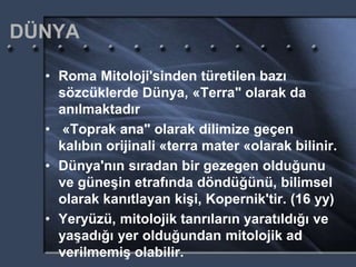 DÜNYA
• Roma Mitoloji'sinden türetilen bazı
sözcüklerde Dünya, «Terra" olarak da
anılmaktadır
• «Toprak ana" olarak dilimize geçen
kalıbın orijinali «terra mater «olarak bilinir.
• Dünya'nın sıradan bir gezegen olduğunu
ve güneşin etrafında döndüğünü, bilimsel
olarak kanıtlayan kişi, Kopernik'tir. (16 yy)
• Yeryüzü, mitolojik tanrıların yaratıldığı ve
yaşadığı yer olduğundan mitolojik ad
verilmemiş olabilir.
 