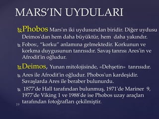 Phobos Mars'ın iki uydusundan biridir. Diğer uydusu
Deimos'dan hem daha büyüktür, hem daha yakındır.
 Fobos:, “korku” anlamına gelmektedir. Korkunun ve
korkma duygusunun tanrısıdır. Savaş tanrısı Ares'in ve
Afrodit'in oğludur.
Deimos, Yunan mitolojisinde, «Dehşetin» tanrısıdır.
 Ares ile Afrodit'in oğludur. Phobos'un kardeşidir.
Savaşlarda Ares ile beraber bulunurdu.
 1877'de Hall tarafından bulunmuş, 1971'de Mariner 9,
1977'de Viking 1 ve 1988'de ise Phobos uzay araçları
tarafından fotoğrafları çekilmiştir.
MARS’IN UYDULARI
 