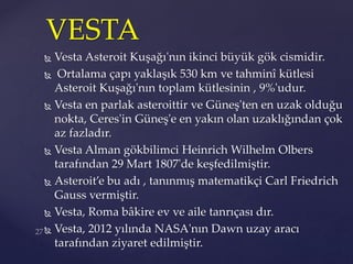  Vesta Asteroit Kuşağı'nın ikinci büyük gök cismidir.
 Ortalama çapı yaklaşık 530 km ve tahminî kütlesi
Asteroit Kuşağı'nın toplam kütlesinin , 9%'udur.
 Vesta en parlak asteroittir ve Güneş'ten en uzak olduğu
nokta, Ceres'in Güneş'e en yakın olan uzaklığından çok
az fazladır.
 Vesta Alman gökbilimci Heinrich Wilhelm Olbers
tarafından 29 Mart 1807'de keşfedilmiştir.
 Asteroit’e bu adı , tanınmış matematikçi Carl Friedrich
Gauss vermiştir.
 Vesta, Roma bâkire ev ve aile tanrıçası dır.
 Vesta, 2012 yılında NASA'nın Dawn uzay aracı
tarafından ziyaret edilmiştir.
VESTA
 