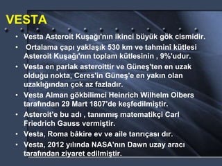VESTA
• Vesta Asteroit Kuşağı'nın ikinci büyük gök cismidir.
• Ortalama çapı yaklaşık 530 km ve tahminî kütlesi
Asteroit Kuşağı'nın toplam kütlesinin , 9%'udur.
• Vesta en parlak asteroittir ve Güneş'ten en uzak
olduğu nokta, Ceres'in Güneş'e en yakın olan
uzaklığından çok az fazladır.
• Vesta Alman gökbilimci Heinrich Wilhelm Olbers
tarafından 29 Mart 1807'de keşfedilmiştir.
• Asteroit’e bu adı , tanınmış matematikçi Carl
Friedrich Gauss vermiştir.
• Vesta, Roma bâkire ev ve aile tanrıçası dır.
• Vesta, 2012 yılında NASA'nın Dawn uzay aracı
tarafından ziyaret edilmiştir.
 