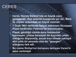 CERES
• Ceres, Güneş Sistemi'nde en büyük cüce
gezegendir. Ana asteroit kuşağında yer alır, Mars
ile Jüpiter arasındaki en büyük cisimdir.
• 1 Ocak 1801 tarihinde İtalyan astronom Giuseppe
Piazzi tarafından Palermo'da bulunmuştur.
• Piazzi, gördüğü cismin önce bulutsuluk
içermeyen, yıldıza benzeyen bir kuyruklu yıldız
olduğunu düşünmüş, ancak kısa sürede yaklaşık
dört yıllık bir peryodu olan bir "gezegen"
olduğunu fark etti.
• Bu cisme Sicilya'nın koruyucu tanrıçası Ceres'in
adını verilmiştir
 