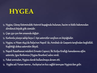  Hygiea, Güneş Sistemindeki Asteroit kuşağındabulunan, hacimve kütle bakımından
dördüncü büyükgök cismidir.
 Çapı 350-500km arasındadeğişir .
 Karbonluyüzeye sahip koyuC-tipi asteroitler sınıfınınen büyüğüdür.
 Hygiea, 12 Nisan1849'daİtalya'nınNapoli ‘de,Annibale de Gasparistarafından keşfedildi.
Keşfettiği dokuzasteroitinilkiydi.
 Napoli Rasathanesi müdürüErnestoCapocci, İki SicilyaKrallığı hanedanına atfen
asteroite, IgeaBorbonica(HygieaBourbon) adını verdi.
 Fakat sonradan, Hygieaolarakkullanılmayadevam etti.
 Hygieaadı Yunan tanrısı, Asclepius'unkızısağlıktanrıçası Hygieia'dangelir.
HYGEA
 