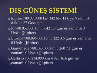  Jüpiter 780.000.000 km 142 647 11.6 yıl 9 saat 54
dakika 67 Gezegen
 İo 780.052.000 km 3 642 1.7 gün eş zamanlı 0
Uydu (Jüpiter)
 Europa 780.096.000 km 3 122 3.6 gün eş zamanlı
0 Uydu (Jüpiter)
 Ganymede 780.143.000 km 5 260 7.1 gün eş
zamanlı 0 Uydu (Jüpiter)
 Callisto 780.234.000 km 4 823 16.6 gün eş
zamanlı 0 Uydu (Jüpiter)
DIŞ GÜNEŞ SİSTEMİ
 