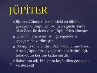  Jüpiter, Güneş Sistemi'ndeki en büyük
gezegen olduğu için, adını en güçlü Tanrı
olan Zeus ile denk olan Jüpiter'den almıştır.
 Tanrılar Tanrısı'nın adı, gezegenlerin
gezegenine verilmiştir.
 Olympus'un efendisi, Roma devletinin başı...
Ancak Jüpiter'in soy ağacındaki üstünlüğü,
teleskobun keşfine kadar sürdü.
 Babasının adı, bir sonra keşfedilen gezegene
verilecekti!
JÜPİTER
 