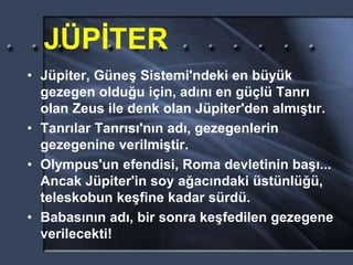 JÜPİTER
• Jüpiter, Güneş Sistemi'ndeki en büyük
gezegen olduğu için, adını en güçlü Tanrı
olan Zeus ile denk olan Jüpiter'den almıştır.
• Tanrılar Tanrısı'nın adı, gezegenlerin
gezegenine verilmiştir.
• Olympus'un efendisi, Roma devletinin başı...
Ancak Jüpiter'in soy ağacındaki üstünlüğü,
teleskobun keşfine kadar sürdü.
• Babasının adı, bir sonra keşfedilen gezegene
verilecekti!
 