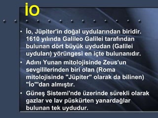 İO
• İo, Jüpiter'in doğal uydularından biridir.
1610 yılında Galileo Galilei tarafından
bulunan dört büyük uydudan (Galilei
uyduları) yörüngesi en içte bulunanıdır.
• Adını Yunan mitolojisinde Zeus'un
sevgililerinden biri olan (Roma
mitolojisinde "Jüpiter" olarak da bilinen)
"İo"'dan almıştır.
• Güneş Sistemi'nde üzerinde sürekli olarak
gazlar ve lav püskürten yanardağlar
bulunan tek uydudur.
 