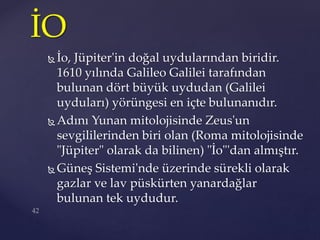  İo, Jüpiter'in doğal uydularından biridir.
1610 yılında Galileo Galilei tarafından
bulunan dört büyük uydudan (Galilei
uyduları) yörüngesi en içte bulunanıdır.
 Adını Yunan mitolojisinde Zeus'un
sevgililerinden biri olan (Roma mitolojisinde
"Jüpiter" olarak da bilinen) "İo"'dan almıştır.
 Güneş Sistemi'nde üzerinde sürekli olarak
gazlar ve lav püskürten yanardağlar
bulunan tek uydudur.
İO
 