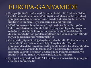  Europa, Jüpiter'in doğal uydularından biridir. 1610 yılında Galileo
Galilei tarafından bulunan dört büyük uydudan (Galilei uyduları)
gezegene yakınlık açısından ikinci sırada bulunanıdır, bu nedenle
Jüpiter'in 'II' numaralı uydusu olarak adlandırılmıştır.
 3000 kilometre çaplı uydunun yüzeyi buzla kaplıdır. Europa' nın
kalın buz tabakasının altında bütün uyduyu kaplayan bir okyanus
olduğu ve bu sebeple Europa' da yaşamın mümkün olabileceği
düşünülmektedir. Son yapılan keşiflerde buz katmanlarının altında
büyük göllerin izlerine rastlanmıştır[1].
 Ganymede, Jüpiter'in doğal uydularından biridir. Jüpiter'in ve aynı
zamanda Güneş Sistemi'nin en büyük uydusudur. Merkür
gezegeninden daha büyüktür. 1610 yılında Galileo Galilei tarafından
bulunmuş, ve o dönemde tanımlanan 4 Galilei uydusu arasında
gezegene yakınlık açısından üçüncü sırada bulunması nedeniyle
Jüpiter'in 'III' numaralı uydusu olarak adlandırılmıştır.
 Europa, Ganymede ve İo ile 2:4:1 Laplace resonansı içinde gezegeni
etrafında dönmektedir
EUROPA-GANYAMEDE
 