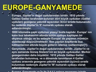 EUROPE-GANYAMEDE
• Europa, Jüpiter'in doğal uydularından biridir. 1610 yılında
Galileo Galilei tarafından bulunan dört büyük uydudan (Galilei
uyduları) gezegene yakınlık açısından ikinci sırada bulunanıdır,
bu nedenle Jüpiter'in 'II' numaralı uydusu olarak
adlandırılmıştır.
• 3000 kilometre çaplı uydunun yüzeyi buzla kaplıdır. Europa' nın
kalın buz tabakasının altında bütün uyduyu kaplayan bir
okyanus olduğu ve bu sebeple Europa' da yaşamın mümkün
olabileceği düşünülmektedir. Son yapılan keşiflerde buz
katmanlarının altında büyük göllerin izlerine rastlanmıştır[1].
• Ganymede, Jüpiter'in doğal uydularından biridir. Jüpiter'in ve
aynı zamanda Güneş Sistemi'nin en büyük uydusudur. Merkür
gezegeninden daha büyüktür. 1610 yılında Galileo Galilei
tarafından bulunmuş, ve o dönemde tanımlanan 4 Galilei
uydusu arasında gezegene yakınlık açısından üçüncü sırada
bulunması nedeniyle Jüpiter'in 'III' numaralı uydusu olarak
adlandırılmıştır.
 
