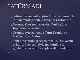  Satürn: Roma mitolojisinde Tarım Tanrısı'dır.
Yunan mitolojisindeki karşılığı Cronus'tur.
 Cronus, Zeus'un babasıdır. Yani Satürn,
Jüpiter'in babasıdır.
 Cronus, aynı zamanda Tanrı Uranüs ve
Gaia'nın çocuğudur.
 Yani bir sonraki gezegenimiz ile, Dünya'nın
evladı... Evet, antiğiyle moderniyle tüm
gökbilimciler oldukça eğlenceli insanlardır.
SATÜRN ADI
 
