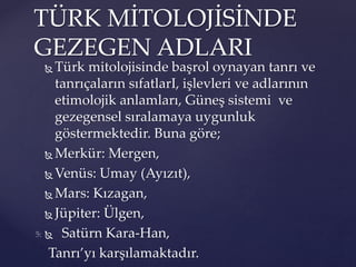  Türk mitolojisinde başrol oynayan tanrı ve
tanrıçaların sıfatlarI, işlevleri ve adlarının
etimolojik anlamları, Güneş sistemi ve
gezegensel sıralamaya uygunluk
göstermektedir. Buna göre;
 Merkür: Mergen,
 Venüs: Umay (Ayızıt),
 Mars: Kızagan,
 Jüpiter: Ülgen,
 Satürn Kara-Han,
Tanrı’yı karşılamaktadır.
TÜRK MİTOLOJİSİNDE
GEZEGEN ADLARI
 