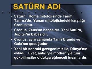 SATÜRN ADI
• Satürn: Roma mitolojisinde Tarım
Tanrısı'dır. Yunan mitolojisindeki karşılığı
Cronus'tur.
• Cronus, Zeus'un babasıdır. Yani Satürn,
Jüpiter'in babasıdır.
• Cronus, aynı zamanda Tanrı Uranüs ve
Gaia'nın çocuğudur.
• Yani bir sonraki gezegenimiz ile, Dünya'nın
evladı... Evet, antiğiyle moderniyle tüm
gökbilimciler oldukça eğlenceli insanlardır.
 