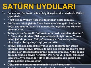 SATÜRN UYDULARI
• Enceladus, Satürn'ün altıncı büyük uydusudur. Yaklaşık 500 km
çapındadır.
• 1789 yılında William Herschel tarafından keşfedilmiştir.
• Adı Yunan mitolojisinde Titan Enceladus'dan gelir. Satürn'ün
doğal uydusudur. Yakın bir zamanda bu uyduda buz kütleleri
bulunmuştur.
• Tethys ya da Saturn III, Satürn'ün orta boylu uydularındandır. G.
D. Cassini tarafından 1684 yılında keşfedilmiştir. Adını Yunan
mitolojisinde yer alan Tethys'ten almıştır. Buz ve kayadan
oluşmuştur. Tethys'in yüzeyi çok parlaktır.
• Tethys, denizin, bereketli okyanusun tecessümüdür. Deniz
tanrıçası olan Tethys, Uranus ile Gaia'nın kızıdır. Kocası ve erkek
kardeşi olan Okeanos'dan birçok çocuğu olmuştur. Antik çağda
onun dünyadaki büyük nehirlerin (Nil nehri vb) annesi olduğuna
inanılırdı. Aynı zamanda Tethys Okeanos'dan çok güzel 3 bin
kadar peri kızı doğurmuştur.
• Oğlu, Yunan deniz tanrılarından biri olan Peneus'tur.
 
