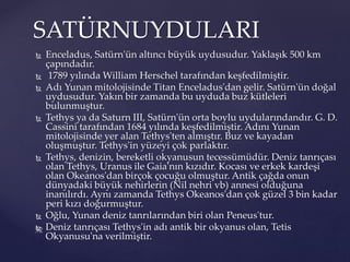  Enceladus, Satürn'ün altıncı büyük uydusudur. Yaklaşık 500 km
çapındadır.
 1789 yılında William Herschel tarafından keşfedilmiştir.
 Adı Yunan mitolojisinde Titan Enceladus'dan gelir. Satürn'ün doğal
uydusudur. Yakın bir zamanda bu uyduda buz kütleleri
bulunmuştur.
 Tethys ya da Saturn III, Satürn'ün orta boylu uydularındandır. G. D.
Cassini tarafından 1684 yılında keşfedilmiştir. Adını Yunan
mitolojisinde yer alan Tethys'ten almıştır. Buz ve kayadan
oluşmuştur. Tethys'in yüzeyi çok parlaktır.
 Tethys, denizin, bereketli okyanusun tecessümüdür. Deniz tanrıçası
olan Tethys, Uranus ile Gaia'nın kızıdır. Kocası ve erkek kardeşi
olan Okeanos'dan birçok çocuğu olmuştur. Antik çağda onun
dünyadaki büyük nehirlerin (Nil nehri vb) annesi olduğuna
inanılırdı. Aynı zamanda Tethys Okeanos'dan çok güzel 3 bin kadar
peri kızı doğurmuştur.
 Oğlu, Yunan deniz tanrılarından biri olan Peneus'tur.
 Deniz tanrıçası Tethys'in adı antik bir okyanus olan, Tetis
Okyanusu'na verilmiştir.
SATÜRNUYDULARI
 