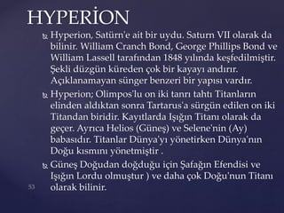  Hyperion, Satürn'e ait bir uydu. Saturn VII olarak da
bilinir. William Cranch Bond, George Phillips Bond ve
William Lassell tarafından 1848 yılında keşfedilmiştir.
Şekli düzgün küreden çok bir kayayı andırır.
Açıklanamayan sünger benzeri bir yapısı vardır.
 Hyperion; Olimpos'lu on iki tanrı tahtı Titanların
elinden aldıktan sonra Tartarus'a sürgün edilen on iki
Titandan biridir. Kayıtlarda Işığın Titanı olarak da
geçer. Ayrıca Helios (Güneş) ve Selene'nin (Ay)
babasıdır. Titanlar Dünya'yı yönetirken Dünya'nın
Doğu kısmını yönetmiştir .
 Güneş Doğudan doğduğu için Şafağın Efendisi ve
Işığın Lordu olmuştur ) ve daha çok Doğu'nun Titanı
olarak bilinir.
HYPERİON
 