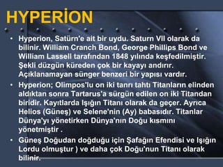 HYPERİON
• Hyperion, Satürn'e ait bir uydu. Saturn VII olarak da
bilinir. William Cranch Bond, George Phillips Bond ve
William Lassell tarafından 1848 yılında keşfedilmiştir.
Şekli düzgün küreden çok bir kayayı andırır.
Açıklanamayan sünger benzeri bir yapısı vardır.
• Hyperion; Olimpos'lu on iki tanrı tahtı Titanların elinden
aldıktan sonra Tartarus'a sürgün edilen on iki Titandan
biridir. Kayıtlarda Işığın Titanı olarak da geçer. Ayrıca
Helios (Güneş) ve Selene'nin (Ay) babasıdır. Titanlar
Dünya'yı yönetirken Dünya'nın Doğu kısmını
yönetmiştir .
• Güneş Doğudan doğduğu için Şafağın Efendisi ve Işığın
Lordu olmuştur ) ve daha çok Doğu'nun Titanı olarak
bilinir.
 