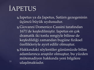  Iapetus ya da Japetus, Satürn gezegeninin
üçüncü büyük uydusudur.
 Giovanni Domenico Cassini tarafından
1671'de keşfedilmiştir. Iapetus en çok
dramatik iki tonlu rengiyle bilinse de
keşfedildiği zamandan bugüne fiziksel
özellikleriyle ayırt edilir olmuştur.
 Hakkındaki söylentiler günümüzde bilim
adamlarınca araştılır olmuştur, bu yüzden
mütemadiyen hakkında yeni bilgilere
ulaşılmaktadır.
İAPETUS
 