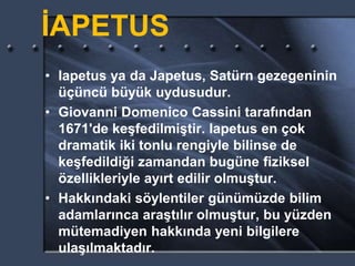 İAPETUS
• Iapetus ya da Japetus, Satürn gezegeninin
üçüncü büyük uydusudur.
• Giovanni Domenico Cassini tarafından
1671'de keşfedilmiştir. Iapetus en çok
dramatik iki tonlu rengiyle bilinse de
keşfedildiği zamandan bugüne fiziksel
özellikleriyle ayırt edilir olmuştur.
• Hakkındaki söylentiler günümüzde bilim
adamlarınca araştılır olmuştur, bu yüzden
mütemadiyen hakkında yeni bilgilere
ulaşılmaktadır.
 