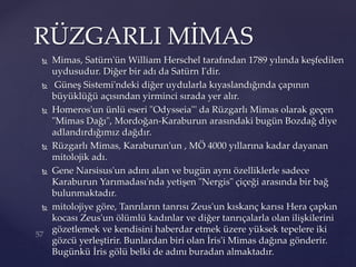  Mimas, Satürn'ün William Herschel tarafından 1789 yılında keşfedilen
uydusudur. Diğer bir adı da Satürn I'dir.
 Güneş Sistemi'ndeki diğer uydularla kıyaslandığında çapının
büyüklüğü açısından yirminci sırada yer alır.
 Homeros'un ünlü eseri "Odysseia"' da Rüzgarlı Mimas olarak geçen
"Mimas Dağı", Mordoğan-Karaburun arasındaki bugün Bozdağ diye
adlandırdığımız dağdır.
 Rüzgarlı Mimas, Karaburun'un , MÖ 4000 yıllarına kadar dayanan
mitolojik adı.
 Gene Narsisus'un adını alan ve bugün aynı özelliklerle sadece
Karaburun Yarımadası'nda yetişen "Nergis" çiçeği arasında bir bağ
bulunmaktadır.
 mitolojiye göre, Tanrıların tanrısı Zeus'un kıskanç karısı Hera çapkın
kocası Zeus'un ölümlü kadınlar ve diğer tanrıçalarla olan ilişkilerini
gözetlemek ve kendisini haberdar etmek üzere yüksek tepelere iki
gözcü yerleştirir. Bunlardan biri olan İris'i Mimas dağına gönderir.
Bugünkü İris gölü belki de adını buradan almaktadır.
RÜZGARLI MİMAS
 