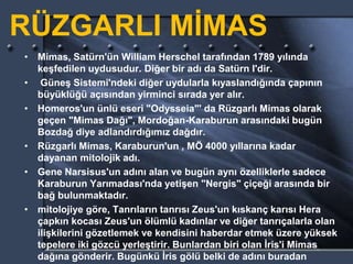 RÜZGARLI MİMAS
• Mimas, Satürn'ün William Herschel tarafından 1789 yılında
keşfedilen uydusudur. Diğer bir adı da Satürn I'dir.
• Güneş Sistemi'ndeki diğer uydularla kıyaslandığında çapının
büyüklüğü açısından yirminci sırada yer alır.
• Homeros'un ünlü eseri "Odysseia"' da Rüzgarlı Mimas olarak
geçen "Mimas Dağı", Mordoğan-Karaburun arasındaki bugün
Bozdağ diye adlandırdığımız dağdır.
• Rüzgarlı Mimas, Karaburun'un , MÖ 4000 yıllarına kadar
dayanan mitolojik adı.
• Gene Narsisus'un adını alan ve bugün aynı özelliklerle sadece
Karaburun Yarımadası'nda yetişen "Nergis" çiçeği arasında bir
bağ bulunmaktadır.
• mitolojiye göre, Tanrıların tanrısı Zeus'un kıskanç karısı Hera
çapkın kocası Zeus'un ölümlü kadınlar ve diğer tanrıçalarla olan
ilişkilerini gözetlemek ve kendisini haberdar etmek üzere yüksek
tepelere iki gözcü yerleştirir. Bunlardan biri olan İris'i Mimas
dağına gönderir. Bugünkü İris gölü belki de adını buradan
 