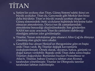  Satürn'ün uydusu olan Titan, Güneş Sistemi’ndeki ikinci en
büyük uydudur. Titan da, Ganymede gibi Merkür’den biraz
daha büyüktür. Titan’ın büyük oranda azottan oluşan ve
Güneş sistemindeki öteki uyduların hiçbirinde böylesine kalın
olmayan atmosferinin, Dünya’nın ilk zamanlarındaki
atmosferine benzediği düşünülmektedir. Son gönderilen
NASA'nın uzay aracında Titan'da canlıların olabileceği
olasılığını arttıran izler görülmüştür.
 Titanlar, Yunan mitolojisine göre efsanevi Altın Çağ'da dünyayı
yönetmiş olan güçlü tanrı ırkıdır.
 Genellikle baz alınan Hesiod'un theogonisine göre en başta
oniki Titan vardı. Bu Titanlar değişik kavramlarla
özdeşleştirilmiştir. Örnek olarak, okyanus, hafıza, görüntü ve
doğal kanun verilebilir. Baştaki oniki Titan daha sonra başka
Titanları doğurdular. Bunlardan bazıları Prometheus ve
Atlas'tı. Titanlar, babası Uranus'u tahttan atan Kronos
tarafından yönetilmiştir. Titanlar ise Olimposlu tanrılar
tarafından tahttan indirilmiştir.
TİTAN
 