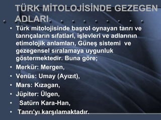 TÜRK MİTOLOJİSİNDE GEZEGEN
ADLARI
• Türk mitolojisinde başrol oynayan tanrı ve
tanrıçaların sıfatlarI, işlevleri ve adlarının
etimolojik anlamları, Güneş sistemi ve
gezegensel sıralamaya uygunluk
göstermektedir. Buna göre;
• Merkür: Mergen,
• Venüs: Umay (Ayızıt),
• Mars: Kızagan,
• Jüpiter: Ülgen,
• Satürn Kara-Han,
• Tanrı’yı karşılamaktadır.
 