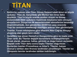 TİTAN
• Satürn'ün uydusu olan Titan, Güneş Sistemi’ndeki ikinci en büyük
uydudur. Titan da, Ganymede gibi Merkür’den biraz daha
büyüktür. Titan’ın büyük oranda azottan oluşan ve Güneş
sistemindeki öteki uyduların hiçbirinde böylesine kalın olmayan
atmosferinin, Dünya’nın ilk zamanlarındaki atmosferine benzediği
düşünülmektedir. Son gönderilen NASA'nın uzay aracında
Titan'da canlıların olabileceği olasılığını arttıran izler görülmüştür.
• Titanlar, Yunan mitolojisine göre efsanevi Altın Çağ'da dünyayı
yönetmiş olan güçlü tanrı ırkıdır.
• Genellikle baz alınan Hesiod'un theogonisine göre en başta oniki
Titan vardı. Bu Titanlar değişik kavramlarla özdeşleştirilmiştir.
Örnek olarak, okyanus, hafıza, görüntü ve doğal kanun verilebilir.
Baştaki oniki Titan daha sonra başka Titanları doğurdular.
Bunlardan bazıları Prometheus ve Atlas'tı. Titanlar, babası
Uranus'u tahttan atan Kronos tarafından yönetilmiştir. Titanlar ise
Olimposlu tanrılar tarafından tahttan indirilmiştir.
 