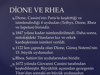  Dione, Cassini'nin Paris'te keşfettiği ve
isimlendirdiği 4 uydudan (Tethys, Dione, Rhea
ve Iapetus) birisidir.
 1847 yılına kadar isimlendirilmedi. Daha sonra,
mitolojideki Titanların kız ve erkek
kardeşlerinin isimleri verildi.
 1122 km çapında olan Dione, Güneş Sistemi'nin
15. büyük uydusudur.
 Rhea, Satürn'ün uydularından biridir.
 1672 yılında Giovanni Cassini tarafından
keşfedilmiştir. Büyüklük açısından gezegenin
Titan'dan sonraki en büyük uydusudur.
DİONE VE RHEA
 
