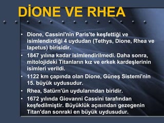 DİONE VE RHEA
• Dione, Cassini'nin Paris'te keşfettiği ve
isimlendirdiği 4 uydudan (Tethys, Dione, Rhea ve
Iapetus) birisidir.
• 1847 yılına kadar isimlendirilmedi. Daha sonra,
mitolojideki Titanların kız ve erkek kardeşlerinin
isimleri verildi.
• 1122 km çapında olan Dione, Güneş Sistemi'nin
15. büyük uydusudur.
• Rhea, Satürn'ün uydularından biridir.
• 1672 yılında Giovanni Cassini tarafından
keşfedilmiştir. Büyüklük açısından gezegenin
Titan'dan sonraki en büyük uydusudur.
 