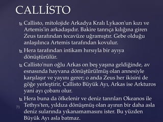  Callisto, mitolojide Arkadya Kralı Lykaon'un kızı ve
Artemis'in arkadaşıdır. Bakire tanrıça kılığına giren
Zeus tarafından tecavüze uğramıştır. Gebe olduğu
anlaşılınca Artemis tarafından kovulur.
 Hera tarafından intikam hırsıyla bir ayıya
dönüştürülür.
 Callisto'nun oğlu Arkas on beş yaşına geldiğinde, av
esnasında hayvana dönüştürülmüş olan annesiyle
karşılaşır ve yayını gerer; o anda Zeus her ikisini de
göğe yerleştirir, Callisto Büyük Ayı, Arkas ise Arkturos
yani ayı çobanı olur.
 Hera buna da öfkelenir ve deniz tanrıları Okeanos ile
Tethys'ten, yıldıza dönüşmüş olan ayının bir daha asla
deniz sularında yıkanamamasını ister. Bu yüzden
Büyük Ayı asla batmaz.
CALLİSTO
 