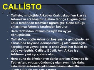 CALLİSTO
• Callisto, mitolojide Arkadya Kralı Lykaon'un kızı ve
Artemis'in arkadaşıdır. Bakire tanrıça kılığına giren
Zeus tarafından tecavüze uğramıştır. Gebe olduğu
anlaşılınca Artemis tarafından kovulur.
• Hera tarafından intikam hırsıyla bir ayıya
dönüştürülür.
• Callisto'nun oğlu Arkas on beş yaşına geldiğinde, av
esnasında hayvana dönüştürülmüş olan annesiyle
karşılaşır ve yayını gerer; o anda Zeus her ikisini de
göğe yerleştirir, Callisto Büyük Ayı, Arkas ise
Arkturos yani ayı çobanı olur.
• Hera buna da öfkelenir ve deniz tanrıları Okeanos ile
Tethys'ten, yıldıza dönüşmüş olan ayının bir daha
asla deniz sularında yıkanamamasını ister. Bu
 