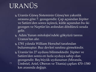  Uranüs Güneş Sisteminin Güneş'ten yakınlık
sırasına göre 7. gezegenidir. Çap açısından Jüpiter
ve Satürn'den sonra üçüncü, kütle açısından bu iki
gezegen ve Neptün'ün ardından dördüncü sırada
gelir.
 Adını Yunan mitolojisi'ndeki gökyüzü tanrısı
Uranos'tan alır.
 1781 yılında William Herschel tarafından
bulunmuştur. Buz devleri sınıfına girmektedir.
 Uranüs’ün 27 uydusu bilinmektedir. Jüpiter ve
Satürn’den sonra en fazla uyduya sahip olan
gezegendir. Beş büyük uydusunun (Miranda,
Umbriel, Ariel, Oberon ve Titania) çapları 470–1580
km arasında değişir.
URANÜS
 