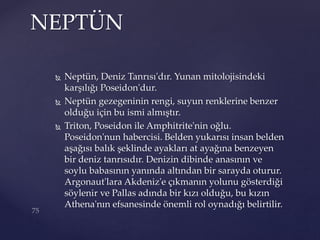 Neptün, Deniz Tanrısı'dır. Yunan mitolojisindeki
karşılığı Poseidon'dur.
 Neptün gezegeninin rengi, suyun renklerine benzer
olduğu için bu ismi almıştır.
 Triton, Poseidon ile Amphitrite'nin oğlu.
Poseidon'nun habercisi. Belden yukarısı insan belden
aşağısı balık şeklinde ayakları at ayağına benzeyen
bir deniz tanrısıdır. Denizin dibinde anasının ve
soylu babasının yanında altından bir sarayda oturur.
Argonaut'lara Akdeniz'e çıkmanın yolunu gösterdiği
söylenir ve Pallas adında bir kızı olduğu, bu kızın
Athena'nın efsanesinde önemli rol oynadığı belirtilir.
NEPTÜN
 