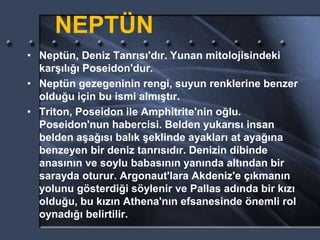 NEPTÜN
• Neptün, Deniz Tanrısı'dır. Yunan mitolojisindeki
karşılığı Poseidon'dur.
• Neptün gezegeninin rengi, suyun renklerine benzer
olduğu için bu ismi almıştır.
• Triton, Poseidon ile Amphitrite'nin oğlu.
Poseidon'nun habercisi. Belden yukarısı insan
belden aşağısı balık şeklinde ayakları at ayağına
benzeyen bir deniz tanrısıdır. Denizin dibinde
anasının ve soylu babasının yanında altından bir
sarayda oturur. Argonaut'lara Akdeniz'e çıkmanın
yolunu gösterdiği söylenir ve Pallas adında bir kızı
olduğu, bu kızın Athena'nın efsanesinde önemli rol
oynadığı belirtilir.
 