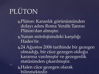 Plüton: Karanlık görünümünden
dolayı adını Roma Yeraltı Tanrısı
Plüton'dan almıştır.
Yunan mitolojisindeki karşılığı
Hades'tir.
24 Ağustos 2006 tarihinde bir gezegen
olmadığı, bir cüce gezegen olduğu
kararına varılmıştır ve gezegenlik
statüsünden çıkarılmıştır.
Halen cüce gezegen olarak
bilinmektedir.
PLÜTON
 