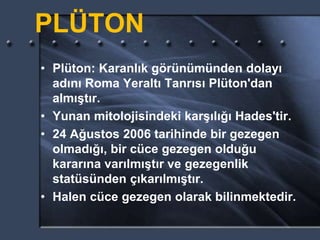 PLÜTON
• Plüton: Karanlık görünümünden dolayı
adını Roma Yeraltı Tanrısı Plüton'dan
almıştır.
• Yunan mitolojisindeki karşılığı Hades'tir.
• 24 Ağustos 2006 tarihinde bir gezegen
olmadığı, bir cüce gezegen olduğu
kararına varılmıştır ve gezegenlik
statüsünden çıkarılmıştır.
• Halen cüce gezegen olarak bilinmektedir.
 