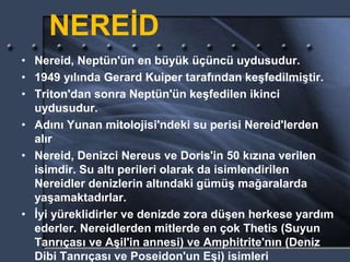 NEREİD
• Nereid, Neptün'ün en büyük üçüncü uydusudur.
• 1949 yılında Gerard Kuiper tarafından keşfedilmiştir.
• Triton'dan sonra Neptün'ün keşfedilen ikinci
uydusudur.
• Adını Yunan mitolojisi'ndeki su perisi Nereid'lerden
alır
• Nereid, Denizci Nereus ve Doris'in 50 kızına verilen
isimdir. Su altı perileri olarak da isimlendirilen
Nereidler denizlerin altındaki gümüş mağaralarda
yaşamaktadırlar.
• İyi yüreklidirler ve denizde zora düşen herkese yardım
ederler. Nereidlerden mitlerde en çok Thetis (Suyun
Tanrıçası ve Aşil'in annesi) ve Amphitrite'nın (Deniz
Dibi Tanrıçası ve Poseidon'un Eşi) isimleri
 