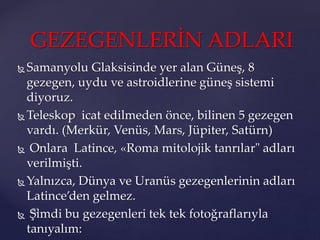  Samanyolu Glaksisinde yer alan Güneş, 8
gezegen, uydu ve astroidlerine güneş sistemi
diyoruz.
 Teleskop icat edilmeden önce, bilinen 5 gezegen
vardı. (Merkür, Venüs, Mars, Jüpiter, Satürn)
 Onlara Latince, «Roma mitolojik tanrılar" adları
verilmişti.
 Yalnızca, Dünya ve Uranüs gezegenlerinin adları
Latince’den gelmez.
 Şimdi bu gezegenleri tek tek fotoğraflarıyla
tanıyalım:
GEZEGENLERİN ADLARI
 