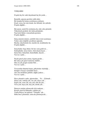 Gezgin Şiirleri (2000-2005) 100
YOKŞARKI
O şarkı hiç bir vakit duyulmadı hiç bir yerde…
Karanlık, upuzun gecelere eşlik eden;
Bir kıtadan bir kıtaya yorulmazca yürüyen;
Çiçek veren, her mevsimde, her iklimde, her şehirde;
O şarkı değildi…
Her pazar, yaralı bir ceylanmış da, seke seke gitmede;
Yükselerek perdede, her tabut görüşünde;
Taşı kırık bütün o mezarlarda gezinen;
O şarkı değildi…
Genç annenin ninnisi, yetebilir tüm evreni uyutmaya;
Yalnız sakız değildir çocukların ağzında;
Heyhat, tekerlemeler de, maniler de, tezahüratlar da;
O şarkı değildi…
Senyoludur; başa döner, bir kez sona geldi mi…
Senkopludur; aksar durur, ritim dışına kayar…
Susla biter, bekarlıdır, bemollüdür, diyezli…
Var ise o şarkı…
Neyde güzel çıkar amma, fagotta pesdir…
Bir raksa çok güzel malzeme olabilir…
Onu en çok gezgin ozanlar bilir…
Var ise o şarkı…
Yuvasından düşmüş kuşun, gökyüzüne söylediği…
Irmağın o kayayı oymadaki hazzı…
Alır onu doruklara götürür, dağda yankısı…
Var ise o şarkı…
Oysa çıkmadı o şarkı, ağzımızdan… Yo… Çıkmadı…
Senyo yok, senkop yok, sus yok, diyez yok…
Fagot yok, ozan yok, ney yok, raks da yok…
Yuva yok, kaya yok, kuş yok, doruk yok…
Duruyor notalar çekmecede öyle mahzun…
Kırışık yüzü ile bakmada, coşkulu şef…
Yanlış biliyor, bu şarkının "Yokşarkı" adı…
Daha önce çalınmadı, sonra da çalınmayacak…
 