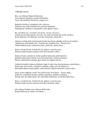 Gezgin Şiirleri (2000-2005) 102
CIRCIRLI KALE
Ben, son nöbetçisi Paperon Kalesi'nin,
Yarın deprem olacakmış, nereden bilecektim,
Yarın, tüm dorukları Toroslar'ın, yangın yeri....
Bağırtılar kesiliyor, sustuğunda ıslık, yalnızsın....
Neredeyse bin yıldır kalmadı kimse geceleri buralarda....
Salyangozlar, bembeyaz salyangozlar, oyuk ağaçlar yalnız....
Bu, son kekik çayı, son üzüm, son turunç, son nar, son ayva....
Unufak olacak taşlar uğruna son oyuk, son yolak, kurumuş dere de ilk sayılmaz....
Kızlar Manastırı, bir bakmışın, kızsızdır, keşişsizdir, takatsizdir....
Alişan'ın yazdığı denli yok basamak burada, kaç kişinin düştüğü merdiven de meçhul....
"Korkutuyor artık bulutlar bizi," doruklar bizi, kabuklar bizi.... Pencere kör....
Tabaka tabaka tavana vurulan koca kafa, yıkık kule, çıkmaz boya....
Horoz, sırtında bir tüy, fosforlu bir tüy, gidiyor o yana bu yana....
Sönmüş ateşler boyunca yıkılıyor birer birer kemerler, taklar....
nmek mi kolay, çıkmak mı, kadim çiçekler toplayarak çakıl taşlarıyla....
Şekilden şekile giriyor böcek, yan yan inmek kolay, örümcek memnun....
Örüyor muhafızların ardından ağını, bakire bir mağara artık bu....
Lahitteki kemikleri toplasın akbabalar, bağır ki sağır olsun heyelan pususu, şaha kalksın....
Kırık taşlar, keçi zeytini, ot kuleleri, çalılıklar, yangın yeri, bir dirhem sis....
Dal budak toplasın rüzgar gülleri, ustası kalenin, toplasın hazineleri, kırışsın elleri....
Geçit vermez dağlarda, nasibi, bin yılda bir akın, bu kalenin.... Fazlası değil....
Çandır bu, uzaklardan duyulan, gittikçe yakınlaşan, geldikçe uzaklaşan....
Sözcük satın alır bütün şairler, şiir satar bütün muhafızlar, yol bilmez hiçbir keçi....
Horoz, sırtında bir tüy, fosforlu bir tüy, gidiyor o yana bu yana....
Sönmüş ateşler boyunca yıkılıyor birer birer kemerler, taklar....
Gün doğmaz bundan sonra, Paperon Kalesi'nde....
Boşuna bekleyecek, kulede son nöbetçi....
 